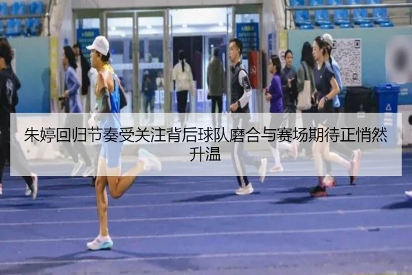 朱婷回归节奏受关注背后球队磨合与赛场期待正悄然升温